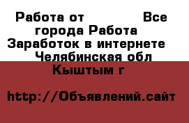 Работа от (  18) ! - Все города Работа » Заработок в интернете   . Челябинская обл.,Кыштым г.